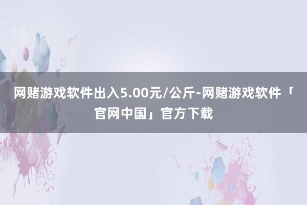 网赌游戏软件出入5.00元/公斤-网赌游戏软件「官网中国」官方下载