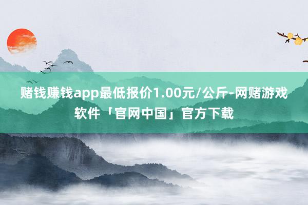 赌钱赚钱app最低报价1.00元/公斤-网赌游戏软件「官网中国」官方下载