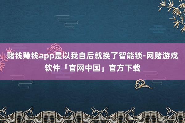 赌钱赚钱app是以我自后就换了智能锁-网赌游戏软件「官网中国」官方下载