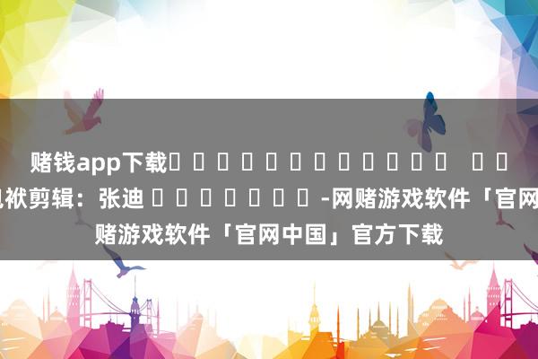 赌钱app下载												  								包袱剪辑：张迪 							-网赌游戏软件「官网中国」官方下载