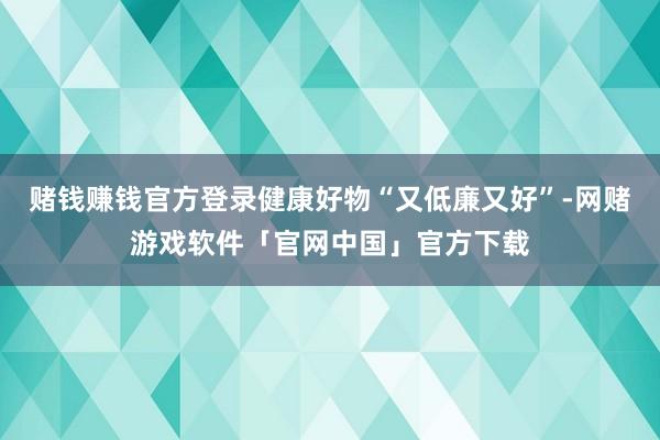 赌钱赚钱官方登录健康好物“又低廉又好”-网赌游戏软件「官网中国」官方下载
