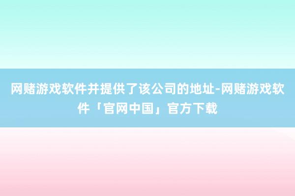 网赌游戏软件并提供了该公司的地址-网赌游戏软件「官网中国」官方下载