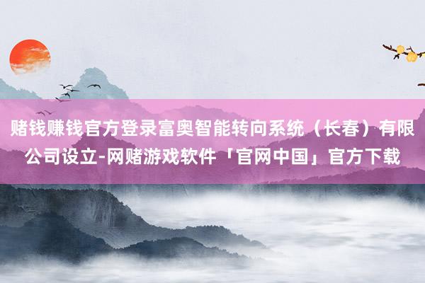 赌钱赚钱官方登录富奥智能转向系统（长春）有限公司设立-网赌游戏软件「官网中国」官方下载