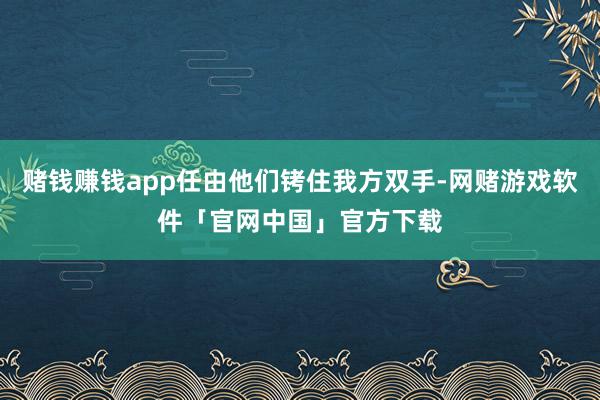 赌钱赚钱app任由他们铐住我方双手-网赌游戏软件「官网中国」官方下载