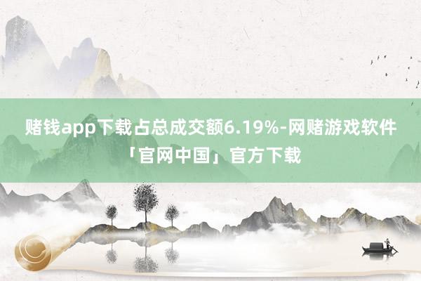 赌钱app下载占总成交额6.19%-网赌游戏软件「官网中国」官方下载