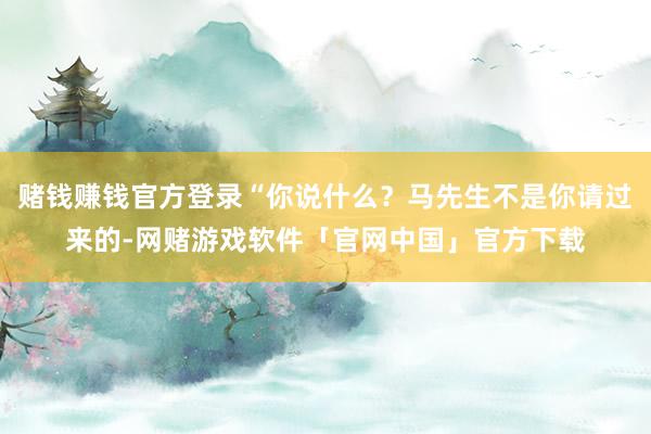 赌钱赚钱官方登录“你说什么？马先生不是你请过来的-网赌游戏软件「官网中国」官方下载
