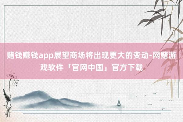 赌钱赚钱app展望商场将出现更大的变动-网赌游戏软件「官网中国」官方下载