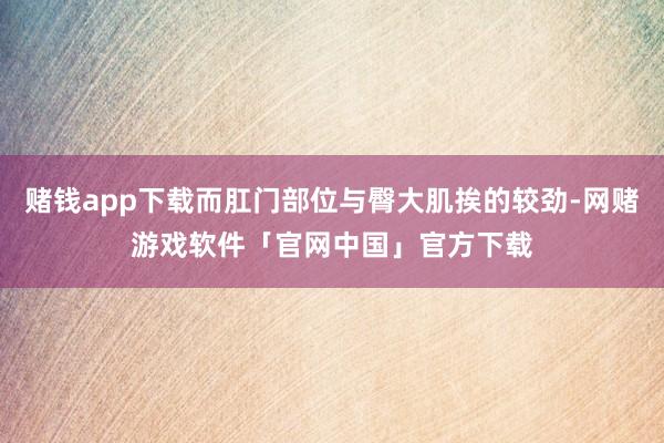 赌钱app下载而肛门部位与臀大肌挨的较劲-网赌游戏软件「官网中国」官方下载