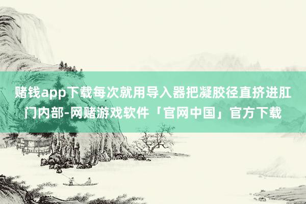 赌钱app下载每次就用导入器把凝胶径直挤进肛门内部-网赌游戏软件「官网中国」官方下载