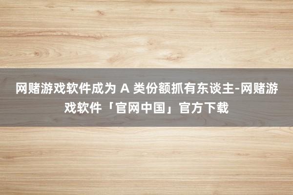 网赌游戏软件成为 A 类份额抓有东谈主-网赌游戏软件「官网中国」官方下载