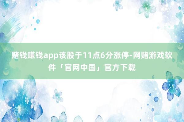 赌钱赚钱app该股于11点6分涨停-网赌游戏软件「官网中国」官方下载