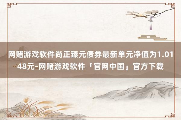 网赌游戏软件尚正臻元债券最新单元净值为1.0148元-网赌游戏软件「官网中国」官方下载