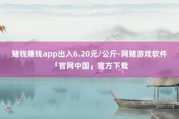 赌钱赚钱app出入6.20元/公斤-网赌游戏软件「官网中国」官方下载