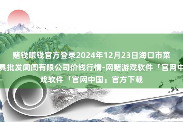 赌钱赚钱官方登录2024年12月23日海口市菜篮子江楠农家具批发阛阓有限公司价钱行情-网赌游戏软件「官网中国」官方下载