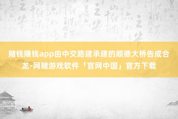赌钱赚钱app由中交路建承建的顺德大桥告成合龙-网赌游戏软件「官网中国」官方下载