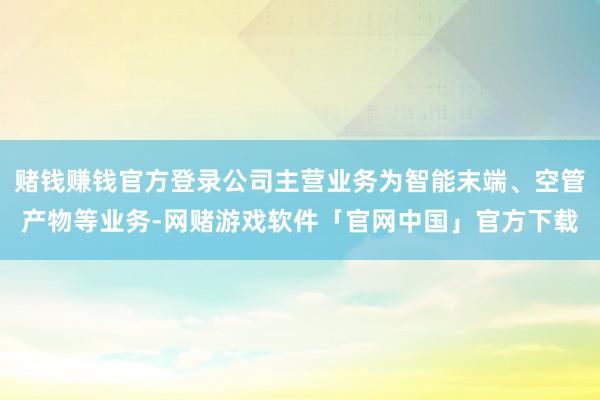 赌钱赚钱官方登录公司主营业务为智能末端、空管产物等业务-网赌游戏软件「官网中国」官方下载
