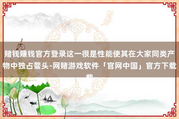 赌钱赚钱官方登录这一很是性能使其在大家同类产物中独占鳌头-网赌游戏软件「官网中国」官方下载
