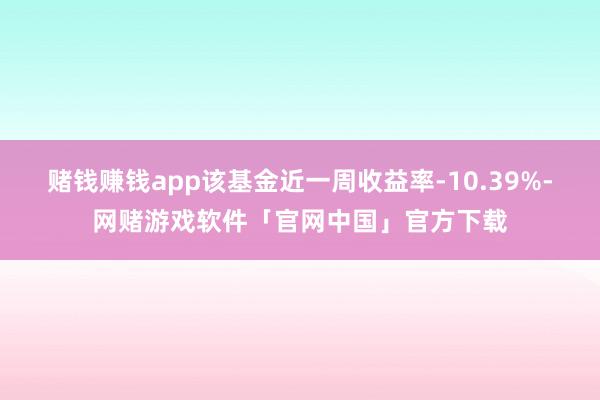 赌钱赚钱app该基金近一周收益率-10.39%-网赌游戏软件「官网中国」官方下载