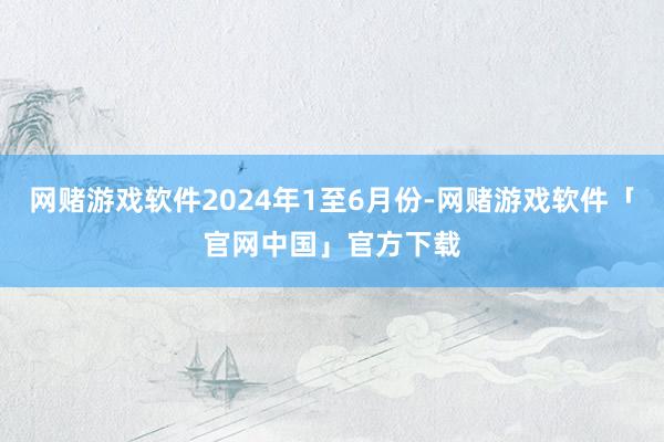 网赌游戏软件2024年1至6月份-网赌游戏软件「官网中国」官方下载