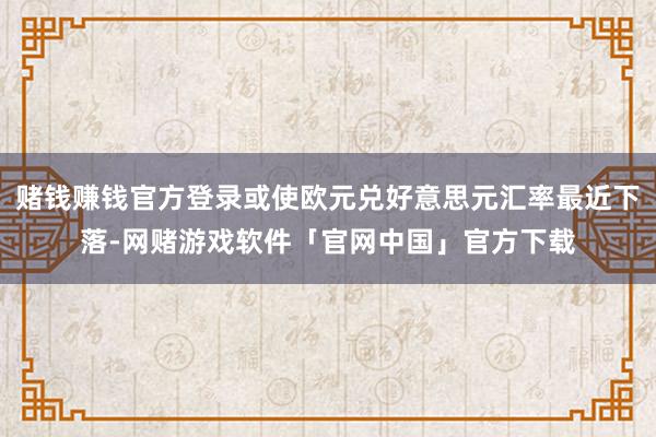 赌钱赚钱官方登录或使欧元兑好意思元汇率最近下落-网赌游戏软件「官网中国」官方下载