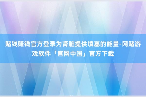赌钱赚钱官方登录为肾脏提供填塞的能量-网赌游戏软件「官网中国」官方下载