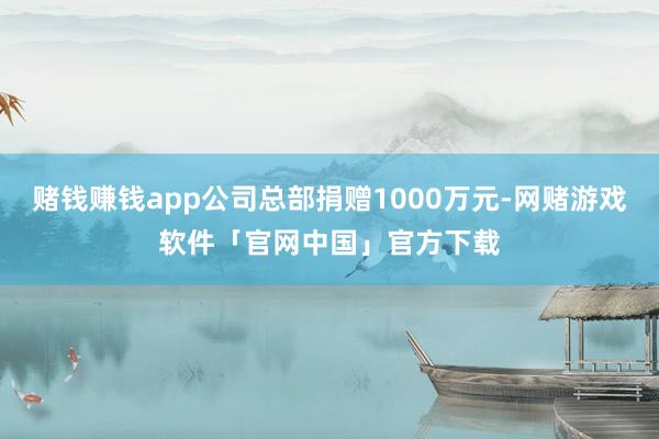 赌钱赚钱app公司总部捐赠1000万元-网赌游戏软件「官网中国」官方下载