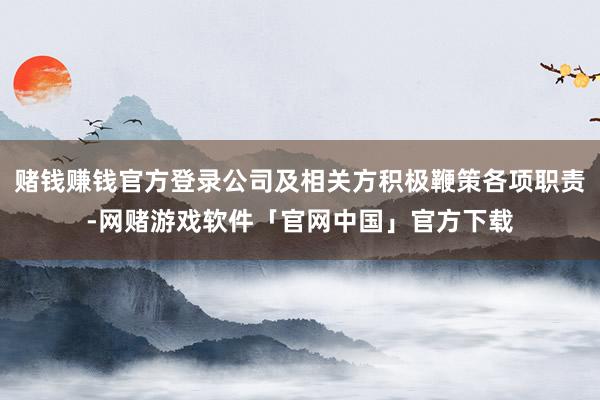 赌钱赚钱官方登录公司及相关方积极鞭策各项职责-网赌游戏软件「官网中国」官方下载