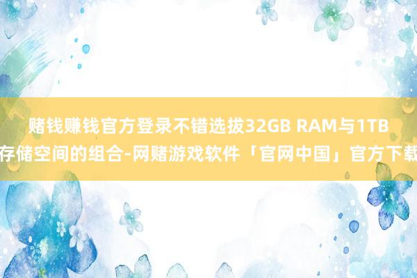 赌钱赚钱官方登录不错选拔32GB RAM与1TB存储空间的组合-网赌游戏软件「官网中国」官方下载