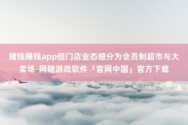 赌钱赚钱app但门店业态细分为会员制超市与大卖场-网赌游戏软件「官网中国」官方下载