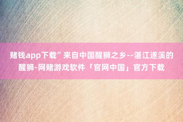 赌钱app下载”来自中国醒狮之乡--湛江遂溪的醒狮-网赌游戏软件「官网中国」官方下载