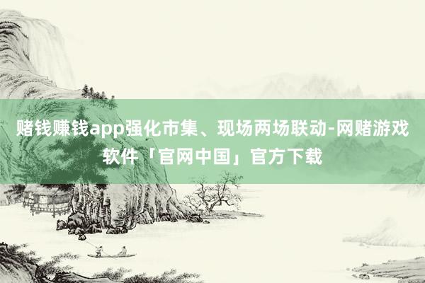 赌钱赚钱app强化市集、现场两场联动-网赌游戏软件「官网中国」官方下载