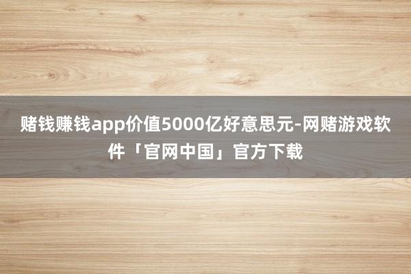 赌钱赚钱app价值5000亿好意思元-网赌游戏软件「官网中国」官方下载
