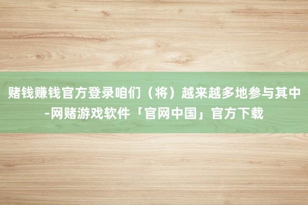 赌钱赚钱官方登录咱们（将）越来越多地参与其中-网赌游戏软件「官网中国」官方下载