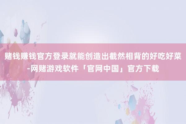 赌钱赚钱官方登录就能创造出截然相背的好吃好菜-网赌游戏软件「官网中国」官方下载