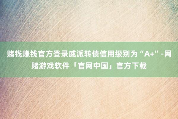 赌钱赚钱官方登录威派转债信用级别为“A+”-网赌游戏软件「官网中国」官方下载