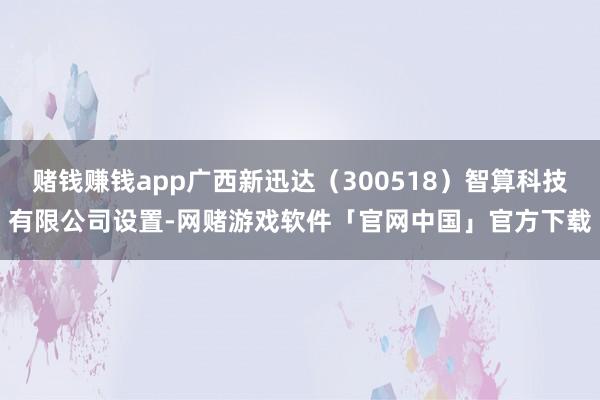 赌钱赚钱app广西新迅达（300518）智算科技有限公司设置-网赌游戏软件「官网中国」官方下载