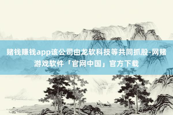 赌钱赚钱app该公司由龙软科技等共同抓股-网赌游戏软件「官网中国」官方下载