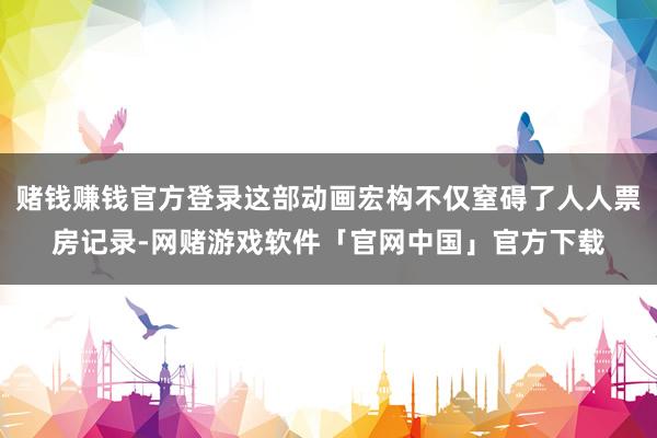 赌钱赚钱官方登录这部动画宏构不仅窒碍了人人票房记录-网赌游戏软件「官网中国」官方下载