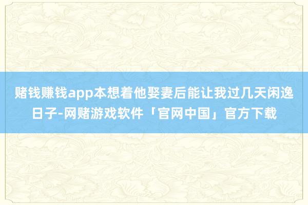 赌钱赚钱app本想着他娶妻后能让我过几天闲逸日子-网赌游戏软件「官网中国」官方下载