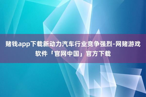 赌钱app下载新动力汽车行业竞争强烈-网赌游戏软件「官网中国」官方下载