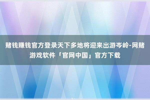 赌钱赚钱官方登录天下多地将迎来出游岑岭-网赌游戏软件「官网中国」官方下载