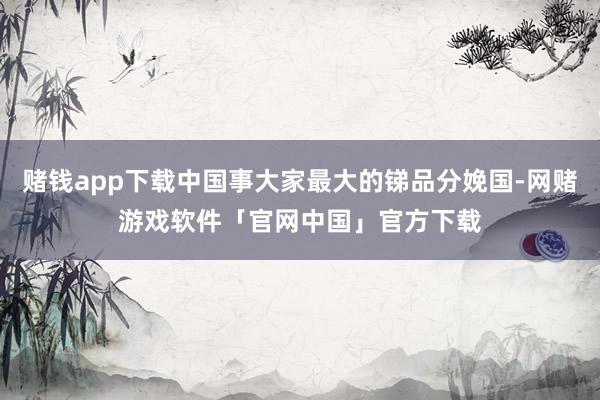 赌钱app下载中国事大家最大的锑品分娩国-网赌游戏软件「官网中国」官方下载