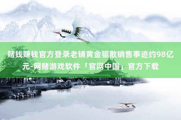 赌钱赚钱官方登录老铺黄金驱散销售事迹约98亿元-网赌游戏软件「官网中国」官方下载