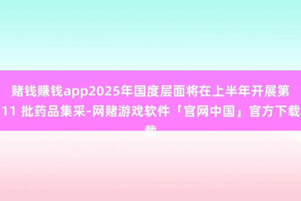 赌钱赚钱app2025年国度层面将在上半年开展第11 批药品集采-网赌游戏软件「官网中国」官方下载