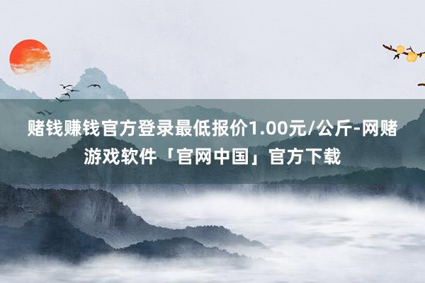 赌钱赚钱官方登录最低报价1.00元/公斤-网赌游戏软件「官网中国」官方下载