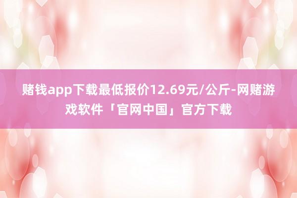赌钱app下载最低报价12.69元/公斤-网赌游戏软件「官网中国」官方下载