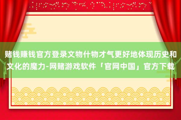 赌钱赚钱官方登录文物什物才气更好地体现历史和文化的魔力-网赌游戏软件「官网中国」官方下载