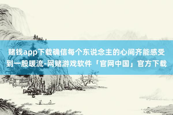 赌钱app下载确信每个东说念主的心间齐能感受到一股暖流-网赌游戏软件「官网中国」官方下载