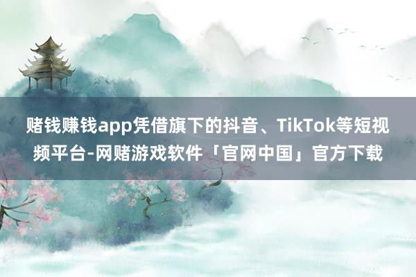 赌钱赚钱app凭借旗下的抖音、TikTok等短视频平台-网赌游戏软件「官网中国」官方下载