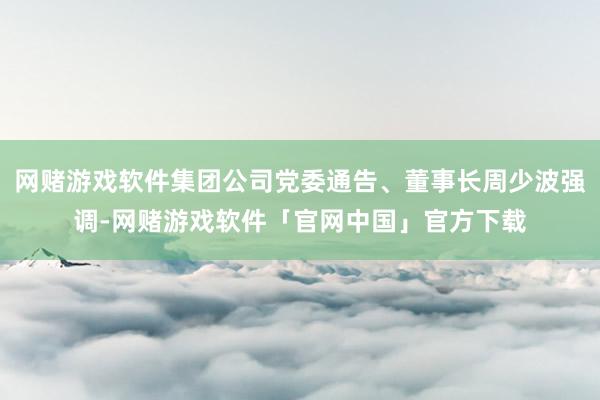 网赌游戏软件集团公司党委通告、董事长周少波强调-网赌游戏软件「官网中国」官方下载